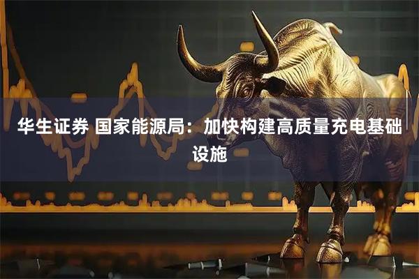 华生证券 国家能源局：加快构建高质量充电基础设施