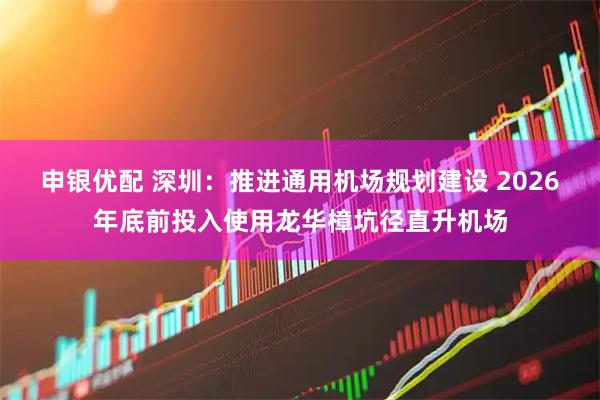 申银优配 深圳：推进通用机场规划建设 2026年底前投入使用龙华樟坑径直升机场