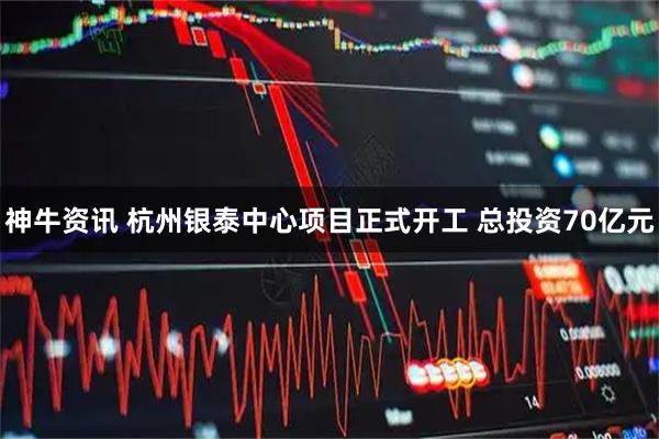 神牛资讯 杭州银泰中心项目正式开工 总投资70亿元