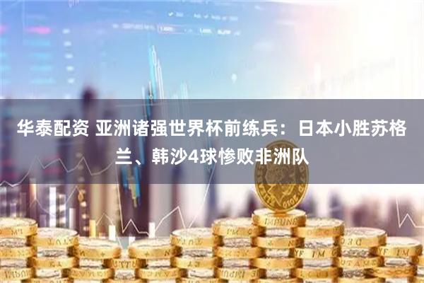 华泰配资 亚洲诸强世界杯前练兵：日本小胜苏格兰、韩沙4球惨败非洲队
