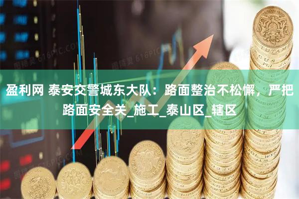 盈利网 泰安交警城东大队：路面整治不松懈，严把路面安全关_施工_泰山区_辖区