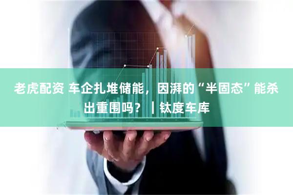 老虎配资 车企扎堆储能，因湃的“半固态”能杀出重围吗？｜钛度车库