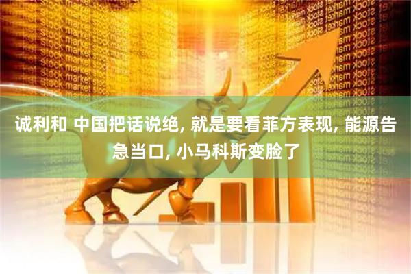 诚利和 中国把话说绝, 就是要看菲方表现, 能源告急当口, 小马科斯变脸了