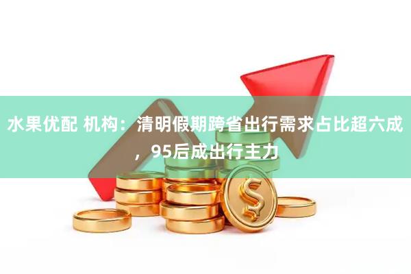 水果优配 机构：清明假期跨省出行需求占比超六成，95后成出行主力