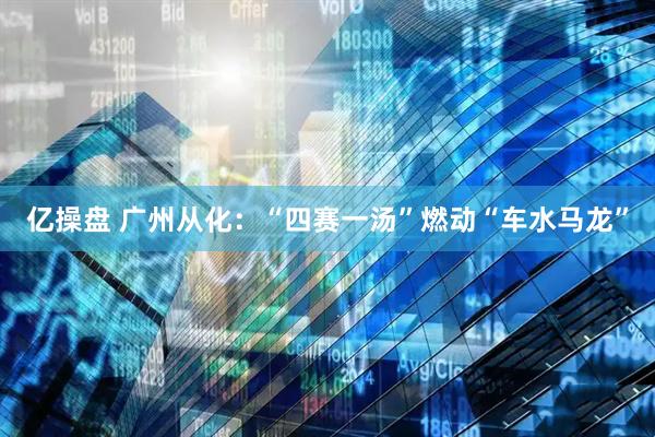 亿操盘 广州从化：“四赛一汤”燃动“车水马龙”