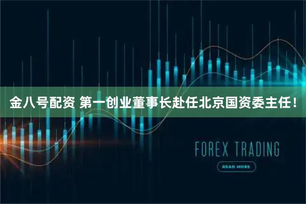 金八号配资 第一创业董事长赴任北京国资委主任！