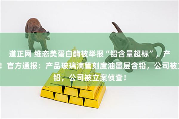 道正网 维态美蛋白酶被举报“铅含量超标”，产品将召回！官方通报：产品玻璃滴管刻度油墨层含铅，公司被立案侦查！
