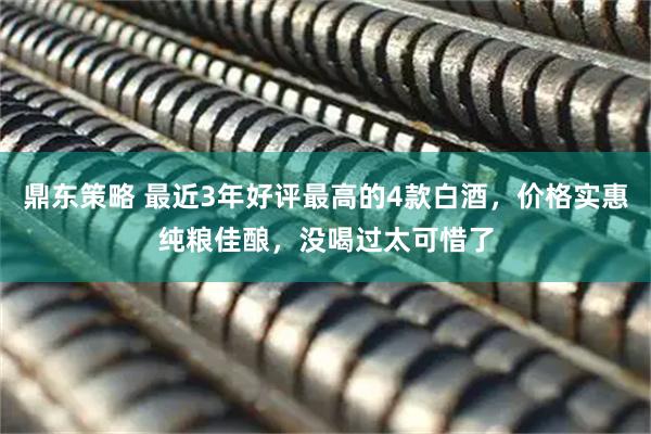 鼎东策略 最近3年好评最高的4款白酒，价格实惠纯粮佳酿，没喝过太可惜了