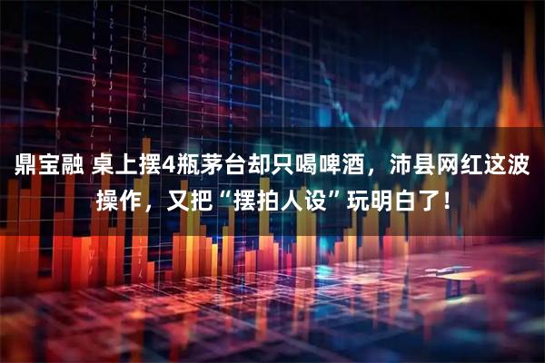 鼎宝融 桌上摆4瓶茅台却只喝啤酒，沛县网红这波操作，又把“摆拍人设”玩明白了！