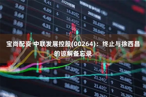 宝尚配资 中联发展控股(00264)：终止与徐西昌的谅解备忘录